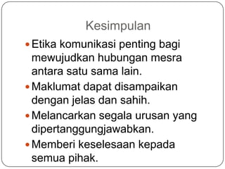 Kesimpulan
 Etika komunikasi penting bagi
  mewujudkan hubungan mesra
  antara satu sama lain.
 Maklumat dapat disampaikan
  dengan jelas dan sahih.
 Melancarkan segala urusan yang
  dipertanggungjawabkan.
 Memberi keselesaan kepada
  semua pihak.
 