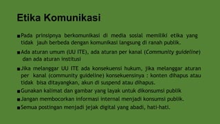 Etika Komunikasi
▪Pada prinsipnya berkomunikasi di media sosial memiliki etika yang
tidak jauh berbeda dengan komunikasi langsung di ranah publik.
▪Ada aturan umum (UU ITE), ada aturan per kanal (Community guideline)
dan ada aturan institusi
▪Jika melanggar UU ITE ada konsekuensi hukum, jika melanggar aturan
per kanal (community guideline) konsekuensinya : konten dihapus atau
tidak bisa ditayangkan, akun di suspend atau dihapus.
▪Gunakan kalimat dan gambar yang layak untuk dikonsumsi publik
▪Jangan membocorkan informasi internal menjadi konsumsi publik.
▪Semua postingan menjadi jejak digital yang abadi, hati-hati.
 