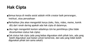 Hak Cipta
▪Semua karya di media sosial adalah milik creator baik perorangan,
institusi, atau perusahaan
▪Perhatikan jika akan mengambil karya (teks, foto, video, meme, komik
dll) dari ranah daring apakah ada hak cipta di dalamnya.
▪Jika ingin mengambil konten sebaiknya izin ke pemiliknya (jika tidak
dicantumkan status hak cipta)
▪Cek status hak cipta (ada yang bebas digunakan oleh pihak lain, ada yang
boleh digunakan asal bukan untuk komersial, dan ada yang tidak boleh
digunakan pihak lain sama sekali)
 