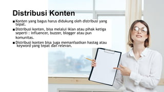 ▪Konten yang bagus harus didukung oleh distribusi yang
tepat.
▪Distribusi konten, bisa melalui iklan atau pihak ketiga
seperti : influencer, buzzer, blogger atau pun
komunitas.
▪Distribusi konten bisa juga memanfaatkan hastag atau
keyword yang tepat dan relevan.
Distribusi Konten
 