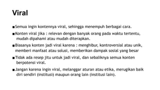 Viral
▪Semua ingin kontennya viral, sehingga menempuh berbagai cara.
▪Konten viral jika : relevan dengan banyak orang pada waktu tertentu,
mudah dipahami atau mudah diterapkan.
▪Biasanya konten jadi viral karena : menghibur, kontroversial atau unik,
memberi manfaat atau solusi, memberikan dampak sosial yang besar
▪Tidak ada resep jitu untuk jadi viral, dan sebaliknya semua konten
berpotensi viral.
▪Jangan karena ingin viral, melanggar aturan atau etika, merugikan baik
diri sendiri (institusi) maupun orang lain (institusi lain).
 