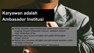 Karyawan adalah
Ambasador Institusi
▪ Setiap karyawan yang memiliki akun media sosial secara tidak
langsung menjadi ambassador institusi, walaupun institusi
tidak disebutkan di bio.
▪ Postingan yang muncul seringkali oleh publik dihubungkan
dengan institusi
▪ Bahkan akun karyawan seringkali menjadi tempat komplain publik
terhadap institusinya
▪ Akun karyawan bisa menjadi “buzzer” institusinya
 