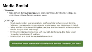 Media Sosial
❑Pengertian
• Media berbasis daring yang penggunanya bisa berpartisipasi, berinteraksi, berbagi, dan
menciptakan isi tanpa Batasan ruang dan waktu.
❑Cara Kerja
• Untuk dapat memberi layanan yang baik, platform digital perlu mengenali diri kita.
Salah satu caranya adalah dengan mencatat segala sesuatu yang kita lakukan di digital.
• Setiap platform biasanya memiliki privacy setting. Kita bisa mengatur audiens yang bisa
melihat maupun model interaksinya
• Notifikasi membangun interaksi dua arah atau lebih dan langsung. Bisa diatur sesuai
kebutuhan baik di gadget & platform.
• Informasi baik atau buruk datang sendiri tanpa dicari
Media sosial adalah platform sosial di mana butuh interaksi, konsistensi, dan waktu
 