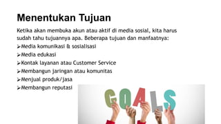 Menentukan Tujuan
Ketika akan membuka akun atau aktif di media sosial, kita harus
sudah tahu tujuannya apa. Beberapa tujuan dan manfaatnya:
⮚Media komunikasi & sosialisasi
⮚Media edukasi
⮚Kontak layanan atau Customer Service
⮚Membangun jaringan atau komunitas
⮚Menjual produk/jasa
⮚Membangun reputasi
 