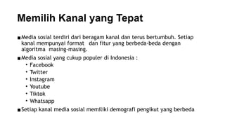 Memilih Kanal yang Tepat
▪Media sosial terdiri dari beragam kanal dan terus bertumbuh. Setiap
kanal mempunyai format dan fitur yang berbeda-beda dengan
algoritma masing-masing.
▪Media sosial yang cukup populer di Indonesia :
• Facebook
• Twitter
• Instagram
• Youtube
• Tiktok
• Whatsapp
▪Setiap kanal media sosial memiliki demografi pengikut yang berbeda
 