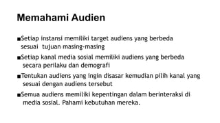 Memahami Audien
▪Setiap instansi memiliki target audiens yang berbeda
sesuai tujuan masing-masing
▪Setiap kanal media sosial memiliki audiens yang berbeda
secara perilaku dan demografi
▪Tentukan audiens yang ingin disasar kemudian pilih kanal yang
sesuai dengan audiens tersebut
▪Semua audiens memiliki kepentingan dalam berinteraksi di
media sosial. Pahami kebutuhan mereka.
 