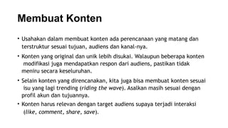 Membuat Konten
• Usahakan dalam membuat konten ada perencanaan yang matang dan
terstruktur sesuai tujuan, audiens dan kanal-nya.
• Konten yang original dan unik lebih disukai. Walaupun beberapa konten
modifikasi juga mendapatkan respon dari audiens, pastikan tidak
meniru secara keseluruhan.
• Selain konten yang direncanakan, kita juga bisa membuat konten sesuai
isu yang lagi trending (riding the wave). Asalkan masih sesuai dengan
profil akun dan tujuannya.
• Konten harus relevan dengan target audiens supaya terjadi interaksi
(like, comment, share, save).
 
