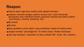 Respon
▪Hukum dasar algoritma media sosial adalah interaksi.
▪Lakukan interaksi dengan audiens secara rutin, baik menjawab
pertanyaan atau membuat konten yang bisa memancing reaksi audiens
(pertanyaan, pooling, giveaway, dll).
▪Be human
▪Be kind
▪Buat guideline untuk admin yang melakukan respon di media sosial
▪Jangan terlibat “pertengkaran” di media sosial. Hindari keributan.
▪Jika ada komplain, selesaikan di jalur pribadi (DM, email, WA, telepon).
 