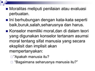  Moralitas meliputi penilaian atau evaluasi
perbuatan.
 Ini berhubungan dengan kata-kata seperti
baik,buruk,salah,seharusnya dan harus.
 Konselor memiliki moral,dan di dalam teori
yang digunakan konselor tertanam asumsi
moral tentang sifat manusia yang secara
eksplisit dan implisit akan
mempertanyakan:
”Apakah manusia itu?
 “Bagaimana seharusnya manusia itu?”
 
