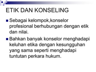 ETIK DAN KONSELING
 Sebagai kelompok,konselor
profesional berhubungan dengan etik
dan nilai.
 Bahkan banyak konselor menghadapi
keluhan etika dengan kesungguhan
yang sama seperti menghadapi
tuntutan perkara hukum.
 
