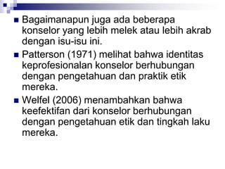  Bagaimanapun juga ada beberapa
konselor yang lebih melek atau lebih akrab
dengan isu-isu ini.
 Patterson (1971) melihat bahwa identitas
keprofesionalan konselor berhubungan
dengan pengetahuan dan praktik etik
mereka.
 Welfel (2006) menambahkan bahwa
keefektifan dari konselor berhubungan
dengan pengetahuan etik dan tingkah laku
mereka.
 