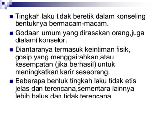 Tingkah laku tidak beretik dalam konseling
bentuknya bermacam-macam.
 Godaan umum yang dirasakan orang,juga
dialami konselor.
 Diantaranya termasuk keintiman fisik,
gosip yang menggairahkan,atau
kesempatan (jika berhasil) untuk
meningkatkan karir seseorang.
 Beberapa bentuk tingkah laku tidak etis
jelas dan terencana,sementara lainnya
lebih halus dan tidak terencana
 