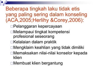 Beberapa tingkah laku tidak etis
yang paling sering dalam konseling
(ACA,2005;Herlihy &Corey,2006):
Pelanggaran kepercayaan
Melampaui tingkat kompetensi
profesional seseorang
Kelalaian dalam praktik
Mengklaim keahlian yang tidak dimiliki
Memaksakan nilai-nilai konselor kepada
klien
Membuat klien bergantung
 