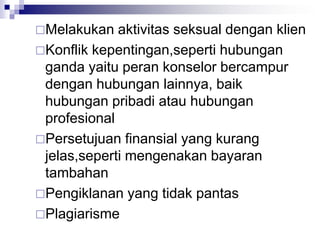 Melakukan aktivitas seksual dengan klien
Konflik kepentingan,seperti hubungan
ganda yaitu peran konselor bercampur
dengan hubungan lainnya, baik
hubungan pribadi atau hubungan
profesional
Persetujuan finansial yang kurang
jelas,seperti mengenakan bayaran
tambahan
Pengiklanan yang tidak pantas
Plagiarisme
 