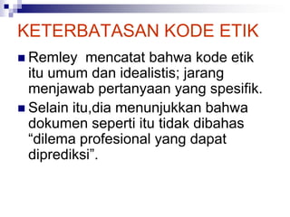 KETERBATASAN KODE ETIK
 Remley mencatat bahwa kode etik
itu umum dan idealistis; jarang
menjawab pertanyaan yang spesifik.
 Selain itu,dia menunjukkan bahwa
dokumen seperti itu tidak dibahas
“dilema profesional yang dapat
diprediksi”.
 