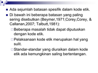  Ada sejumlah batasan spesifik dalam kode etik.
 Di bawah ini beberapa batasan yang paling
sering disebutkan (Beymer,1971;Corey,Corey, &
Callanan,2007; Talbutt,1981):
Beberapa masalah tidak dapat diputuskan
dengan kode etik.
Pelaksanaan kode etik merupakan hal yang
sulit.
Standar-standar yang diuraikan dalam kode
etik ada kemungkinan saling bertentangan.
 