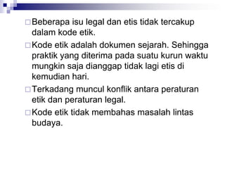 Beberapa isu legal dan etis tidak tercakup
dalam kode etik.
Kode etik adalah dokumen sejarah. Sehingga
praktik yang diterima pada suatu kurun waktu
mungkin saja dianggap tidak lagi etis di
kemudian hari.
Terkadang muncul konflik antara peraturan
etik dan peraturan legal.
Kode etik tidak membahas masalah lintas
budaya.
 