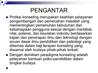 PENGANTAR
 Profesi konseling merupakan keahlian pelayanan
pengembangan dan pemecahan masalah yang
mementingkan pemenuhan kebutuhan dan
kebahagiaan pengguna sesuai dengan martabat,
nilai, potensi, dan keunikan individu berdasarkan
kajian dan penerapan ilmu dan teknologi dengan
acuan dasar ilmu pendidikan dan psikologi yang
dikemas dalam kaji terapan konseling yang
diwarnai oleh budaya pihak-pihak terkait.
 Dengan demikian paradigma konseling adalah
pelayanan bantuan psiko-pendidikan dalam
bingkai budaya.

 