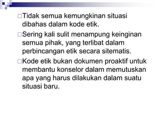 Tidak semua kemungkinan situasi
dibahas dalam kode etik.
Sering kali sulit menampung keinginan
semua pihak, yang terlibat dalam
perbincangan etik secara sitematis.
Kode etik bukan dokumen proaktif untuk
membantu konselor dalam memutuskan
apa yang harus dilakukan dalam suatu
situasi baru.
 