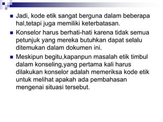  Jadi, kode etik sangat berguna dalam beberapa
hal,tetapi juga memiliki keterbatasan.
 Konselor harus berhati-hati karena tidak semua
petunjuk yang mereka butuhkan dapat selalu
ditemukan dalam dokumen ini.
 Meskipun begitu,kapanpun masalah etik timbul
dalam konseling,yang pertama kali harus
dilakukan konselor adalah memeriksa kode etik
untuk melihat apakah ada pembahasan
mengenai situasi tersebut.
 