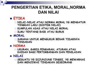 PENGERTIAN ETIKA, MORAL,NORMA
DAN NILAI
 ETIKA
 NILAI-NILAI ATAU NORMA MORAL YG MENGATUR
TINGKAH LAKU (SISTEM NILAI)
 KUMPULAN ASAS ATAU NILAI MORAL
 ILMU TENTANG BAIK ATAU BURUK
 MORAL
 SARANA UNTUK MENGUKUR BENAR TIDAKNYA
TINDAKAN
 NORMA
 UKURAN, GARIS PENGARAH, ATURAN ATAU
KAIDAH BAGI PERTIMBANGAN DAN PENILAIAN
 NILAI
 SESUATU YG DIJUNJUNG TINGGI, YG MEWARNAI
DAN MENJIWAI TINDAKAN SESEORANG
 