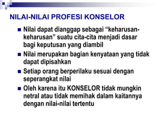 NILAI-NILAI PROFESI KONSELOR
 Nilai dapat dianggap sebagai “keharusan-
keharusan” suatu cita-cita menjadi dasar
bagi keputusan yang diambil
 Nilai merupakan bagian kenyataan yang tidak
dapat dipisahkan
 Setiap orang berperilaku sesuai dengan
seperangkat nilai
 Oleh karena itu KONSELOR tidak mungkin
netral atau tidak memihak dalam kaitannya
dengan nilai-nilai tertentu
 
