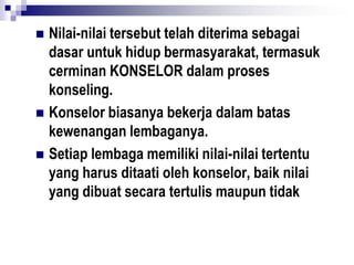  Nilai-nilai tersebut telah diterima sebagai
dasar untuk hidup bermasyarakat, termasuk
cerminan KONSELOR dalam proses
konseling.
 Konselor biasanya bekerja dalam batas
kewenangan lembaganya.
 Setiap lembaga memiliki nilai-nilai tertentu
yang harus ditaati oleh konselor, baik nilai
yang dibuat secara tertulis maupun tidak
 