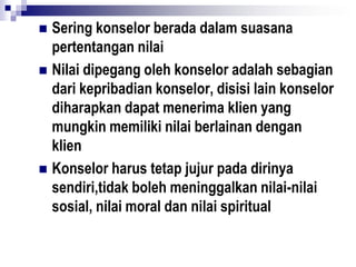  Sering konselor berada dalam suasana
pertentangan nilai
 Nilai dipegang oleh konselor adalah sebagian
dari kepribadian konselor, disisi lain konselor
diharapkan dapat menerima klien yang
mungkin memiliki nilai berlainan dengan
klien
 Konselor harus tetap jujur pada dirinya
sendiri,tidak boleh meninggalkan nilai-nilai
sosial, nilai moral dan nilai spiritual
 