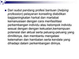  Dari sudut pandang profesi bantuan (helping
profession) pelayanan konseling diabdikan
bagipeningkatan harkat dan martabat
kemanusiaan dengan cara menfasilitasi
perkembangan individu atau kelompok individu
sesuai dengan dengan kekuatan,kemampuan
potensial dan aktual serta peluang-peluang yang
dimilikinya, dan membantu mengatasi
kelemahan dan hambatan serta kendala yang
dihadapi dalam perkembangan dirinya.
 