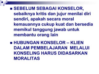  SEBELUM SEBAGAI KONSELOR,
sebaiknya kritis dan jujur menilai diri
sendiri, apakah secara moral
kemauannya cukup kuat dan bersedia
memikul tanggung jawab untuk
membantu orang lain
 HUBUNGAN KONSELOR – KLIEN
DALAM PEMBELAJARAN MELALUI
KONSELING HARUS DIDASARKAN
MORALITAS
 