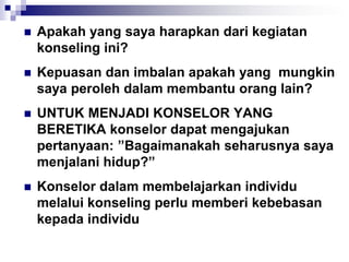  Apakah yang saya harapkan dari kegiatan
konseling ini?
 Kepuasan dan imbalan apakah yang mungkin
saya peroleh dalam membantu orang lain?
 UNTUK MENJADI KONSELOR YANG
BERETIKA konselor dapat mengajukan
pertanyaan: ”Bagaimanakah seharusnya saya
menjalani hidup?”
 Konselor dalam membelajarkan individu
melalui konseling perlu memberi kebebasan
kepada individu
 
