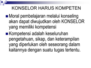 KONSELOR HARUS KOMPETEN
 Moral pembelajaran melalui konseling
akan dapat diwujudkan oleh KONSELOR
yang memiliki kompetensi
 Kompetensi adalah keseluruhan
pengetahuan, sikap, dan keterampilan
yang diperlukan oleh seseorang dalam
kaitannya dengan suatu tugas tertentu.
 