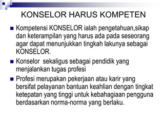 KONSELOR HARUS KOMPETEN
 Kompetensi KONSELOR ialah pengetahuan,sikap
dan keterampilan yang harus ada pada seseorang
agar dapat menunjukkan tingkah lakunya sebagai
KONSELOR.
 Konselor sekaligus sebagai pendidik yang
menjalankan tugas profesi
 Profesi merupakan pekerjaan atau karir yang
bersifat pelayanan bantuan keahlian dengan tingkat
ketepatan yang tinggi untuk kebahagiaan pengguna
berdasarkan norma-norma yang berlaku.
 