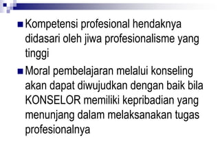  Kompetensi profesional hendaknya
didasari oleh jiwa profesionalisme yang
tinggi
 Moral pembelajaran melalui konseling
akan dapat diwujudkan dengan baik bila
KONSELOR memiliki kepribadian yang
menunjang dalam melaksanakan tugas
profesionalnya
 