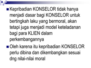  Kepribadian KONSELOR tidak hanya
menjadi dasar bagi KONSELOR untuk
bertingkah laku yang bermoral, akan
tetapi juga menjadi model keteladanan
bagi para KLIEN dalam
perkembangannya
 Oleh karena itu kepribadian KONSELOR
perlu dibina dan dikembangkan sesuai
dng nilai-nilai moral
 