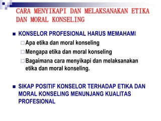 CARA MENYIKAPI DAN MELAKSANAKAN ETIKA
DAN MORAL KONSELING
 KONSELOR PROFESIONAL HARUS MEMAHAMI:
Apa etika dan moral konseling
Mengapa etika dan moral konseling
Bagaimana cara menyikapi dan melaksanakan
etika dan moral konseling.
 SIKAP POSITIF KONSELOR TERHADAP ETIKA DAN
MORAL KONSELING MENUNJANG KUALITAS
PROFESIONAL
 