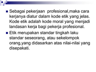  Sebagai pekerjaan profesional,maka cara
kerjanya diatur dalam kode etik yang jelas.
Kode etik adalah kode moral yang menjadi
landasan kerja bagi pekerja profesional.
 Etik merupakan standar tingkah laku
standar seseorang, atau sekelompok
orang,yang didasarkan atas nilai-nilai yang
disepakati.
 