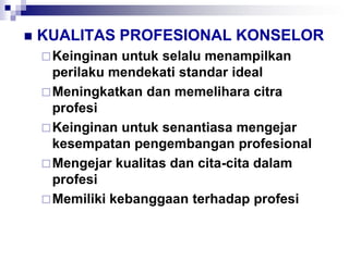  KUALITAS PROFESIONAL KONSELOR
Keinginan untuk selalu menampilkan
perilaku mendekati standar ideal
Meningkatkan dan memelihara citra
profesi
Keinginan untuk senantiasa mengejar
kesempatan pengembangan profesional
Mengejar kualitas dan cita-cita dalam
profesi
Memiliki kebanggaan terhadap profesi
 