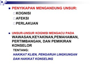  PENYIKAPAN MENGANDUNG UNSUR:
KOGNISI
AFEKSI
PERLAKUAN
 UNSUR-UNSUR KOGNISI MENGACU PADA
WAWASAN,KEYAKINAN,PEMAHAMAN,
PERTIMBANGAN, DAN PEMIKIRAN
KONSELOR
TENTANG:
HAKIKAT KLIEN, PENGARUH LINGKUNGAN
DAN HAKIKAT KONSELING
 