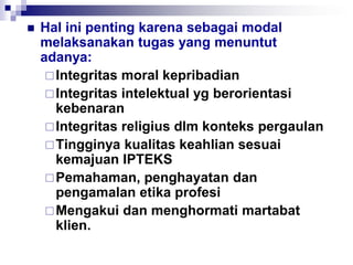  Hal ini penting karena sebagai modal
melaksanakan tugas yang menuntut
adanya:
Integritas moral kepribadian
Integritas intelektual yg berorientasi
kebenaran
Integritas religius dlm konteks pergaulan
Tingginya kualitas keahlian sesuai
kemajuan IPTEKS
Pemahaman, penghayatan dan
pengamalan etika profesi
Mengakui dan menghormati martabat
klien.
 