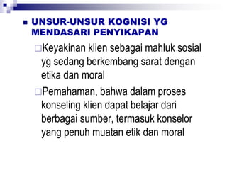  UNSUR-UNSUR KOGNISI YG
MENDASARI PENYIKAPAN
Keyakinan klien sebagai mahluk sosial
yg sedang berkembang sarat dengan
etika dan moral
Pemahaman, bahwa dalam proses
konseling klien dapat belajar dari
berbagai sumber, termasuk konselor
yang penuh muatan etik dan moral
 