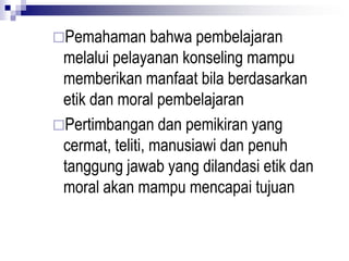 Pemahaman bahwa pembelajaran
melalui pelayanan konseling mampu
memberikan manfaat bila berdasarkan
etik dan moral pembelajaran
Pertimbangan dan pemikiran yang
cermat, teliti, manusiawi dan penuh
tanggung jawab yang dilandasi etik dan
moral akan mampu mencapai tujuan
 