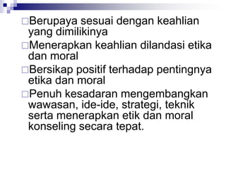 Berupaya sesuai dengan keahlian
yang dimilikinya
Menerapkan keahlian dilandasi etika
dan moral
Bersikap positif terhadap pentingnya
etika dan moral
Penuh kesadaran mengembangkan
wawasan, ide-ide, strategi, teknik
serta menerapkan etik dan moral
konseling secara tepat.
 