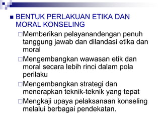  BENTUK PERLAKUAN ETIKA DAN
MORAL KONSELING
Memberikan pelayanandengan penuh
tanggung jawab dan dilandasi etika dan
moral
Mengembangkan wawasan etik dan
moral secara lebih rinci dalam pola
perilaku
Mengembangkan strategi dan
menerapkan teknik-teknik yang tepat
Mengkaji upaya pelaksanaan konseling
melalui berbagai pendekatan.
 