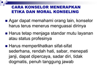 CARA KONSELOR MENERAPKAN
ETIKA DAN MORAL KONSELING
 Agar dapat memahami orang lain, konselor
harus terus menerus menguasai dirinya
 Harus tetap menjaga standar mutu layanan
atau status profesinya
 Harus memperlihatkan sifat-sifat
sederhana, rendah hati, sabar, menepati
janji, dapat dipercaya, sadar diri, tidak
dogmatis, penuh tanggung jawab
 