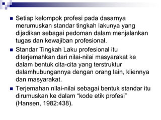  Setiap kelompok profesi pada dasarnya
merumuskan standar tingkah lakunya yang
dijadikan sebagai pedoman dalam menjalankan
tugas dan kewajiban profesional.
 Standar Tingkah Laku profesional itu
diterjemahkan dari nilai-nilai masyarakat ke
dalam bentuk cita-cita yang terstruktur
dalamhubungannya dengan orang lain, kliennya
dan masyarakat.
 Terjemahan nilai-nilai sebagai bentuk standar itu
dirumuskan ke dalam “kode etik profesi”
(Hansen, 1982:438).
 