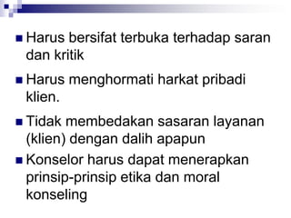  Harus bersifat terbuka terhadap saran
dan kritik
 Harus menghormati harkat pribadi
klien.
 Tidak membedakan sasaran layanan
(klien) dengan dalih apapun
 Konselor harus dapat menerapkan
prinsip-prinsip etika dan moral
konseling
 
