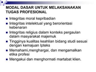 MODAL DASAR UNTUK MELAKSANAKAN
TUGAS PROFESIONAL
 Integritas moral kepribadian
 Integritas intelektual yang berorientasi
kebenaran
 Integritas religius dalam konteks pergaulan
dalam masyarakat majemuk
 Tingginya kualitas keahlian bidang studi sesuai
dengan kemajuan Ipteks
 Memahami,menghargai, dan mengamalkan
etika profesi
 Mengakui dan menghormati martabat klien.
 