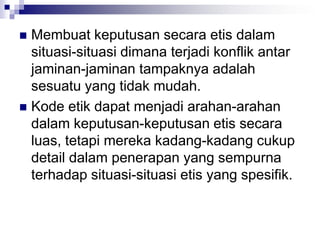  Membuat keputusan secara etis dalam
situasi-situasi dimana terjadi konflik antar
jaminan-jaminan tampaknya adalah
sesuatu yang tidak mudah.
 Kode etik dapat menjadi arahan-arahan
dalam keputusan-keputusan etis secara
luas, tetapi mereka kadang-kadang cukup
detail dalam penerapan yang sempurna
terhadap situasi-situasi etis yang spesifik.
 