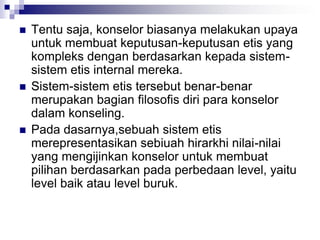  Tentu saja, konselor biasanya melakukan upaya
untuk membuat keputusan-keputusan etis yang
kompleks dengan berdasarkan kepada sistem-
sistem etis internal mereka.
 Sistem-sistem etis tersebut benar-benar
merupakan bagian filosofis diri para konselor
dalam konseling.
 Pada dasarnya,sebuah sistem etis
merepresentasikan sebiuah hirarkhi nilai-nilai
yang mengijinkan konselor untuk membuat
pilihan berdasarkan pada perbedaan level, yaitu
level baik atau level buruk.
 